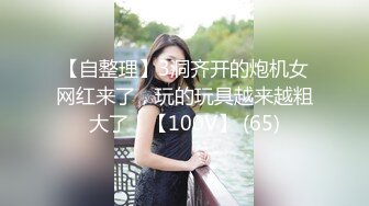 【自整理】3洞齐开的炮机女网红来了，玩的玩具越来越粗大了！【100V】 (65)