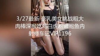 3/27最新 豪乳美女挑战粗大肉棒深喉吃鸡白虎粉嫩鲍鱼内射修车记VIP1196