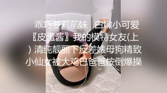 ✿乖巧萝莉萌妹✿白嫩小可爱〖皮蛋酱〗我的模特女友(上）清纯靓丽下反差婊母狗精致小仙女被大鸡巴爸爸按倒爆操