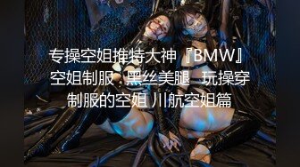 专操空姐推特大神『BMW』空姐制服⭐黑丝美腿⭐玩操穿制服的空姐 川航空姐篇