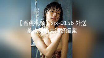 【香蕉视频】xjx-0156 外送茶家教奶大活好爆浆