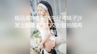 极品高颜值衬衣牛仔裤妹子沙发上摸逼调情口交抬腿抽插再到床搞