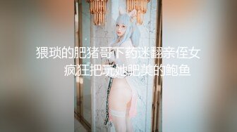 猥琐的肥猪哥下药迷翻亲侄女❤️疯狂把玩她肥美的鲍鱼