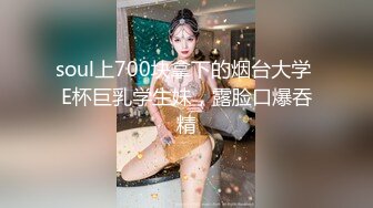 soul上700块拿下的烟台大学 E杯巨乳学生妹，露脸口爆吞精