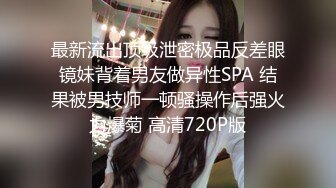 最新流出顶级泄密极品反差眼镜妹背着男友做异性SPA 结果被男技师一顿骚操作后强火力爆菊 高清720P版