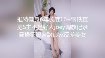 推特健身6年长度16+钢铁直男S主不是好人joey调教记录暴操征服各路良家反差美女