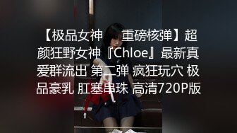 【极品女神❤️重磅核弹】超颜狂野女神『Chloe』最新真爱群流出 第二弹 疯狂玩穴 极品豪乳 肛塞串珠 高清720P版