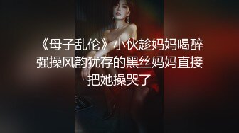 《母子乱伦》小伙趁妈妈喝醉强操风韵犹存的黑丝妈妈直接把她操哭了