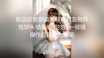 极品反差眼镜妹背着男友做异性SPA 结果被男技师一顿骚操作后强火力爆菊