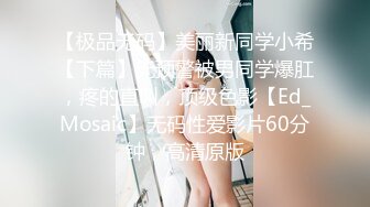 【极品无码】美丽新同学小希【下篇】无预警被男同学爆肛，疼的直叫，顶级色影【Ed_Mosaic】无码性爱影片60分钟，高清原版