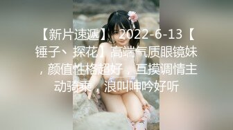 【新片速遞】  2022-6-13【锤子丶探花】高端气质眼镜妹，颜值性格超好，互摸调情主动骑乘，浪叫呻吟好听