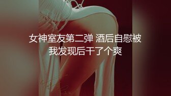 女神室友第二弹 酒后自慰被我发现后干了个爽