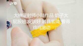 大神淫射师小陆作品 奶子大 屁股翘 皮肤好 器具紫微 看得鸡鸡激动