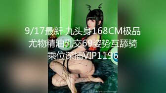 9/17最新 九头身168CM极品尤物精油乳交69姿势互舔骑乘位深插VIP1196