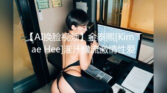 【AI换脸视频】金泰熙[Kim Tae Hee]淫汁横流激情性爱