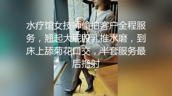 水疗馆女技师偷拍客户全程服务，翘起大屁股乳推水磨，到床上舔菊花口交，半套服务最后撸射