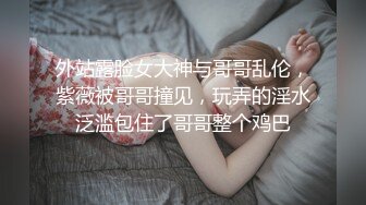 外站露脸女大神与哥哥乱伦，紫薇被哥哥撞见，玩弄的淫水泛滥包住了哥哥整个鸡巴