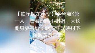 【歌厅探花小贺】平台商K第一人，青春靓丽小姐姐，大长腿身姿曼妙，歌声灯光映衬下啪啪双双高潮