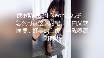 俄罗斯小奶牛Neon这乳子，怎么可以这么时髦，又白又软噗噗，好美的白虎，自慰器震阴蒂！