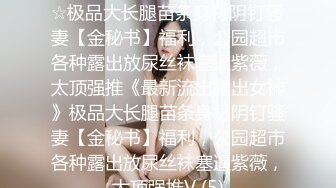 ★☆《最新流出露出女神》★☆极品大长腿苗条身材阴钉骚妻【金秘书】福利，公园超市各种露出放尿丝袜塞逼紫薇，太顶强推《最新流出露出女神》极品大长腿苗条身材阴钉骚妻【金秘书】福利，公园超市各种露出放尿丝袜塞逼紫薇，太顶强推V (5)