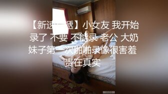 【新速片遞】小女友 我开始录了 不要 不能录 老公 大奶妹子第一次啪啪录像很害羞 贵在真实 