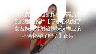 《尺度突破超强作品》高质感乱伦剧情长片【不小心内射了女友妹妹才射给妹妹这样应该不会怀孕了吧？】正片