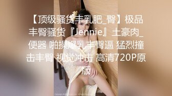 【顶级骚货丰乳肥_臀】极品丰臀骚货『Jennie』土豪肉_便器 啪操爆乳丰臀逼 猛烈撞击丰臀 视觉冲击 高清720P原版