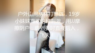   户外山间丛林打野战，19岁小妹妹喜欢这种刺激，用JJ摩擦阴户，爽到要时直接后入，飞天！