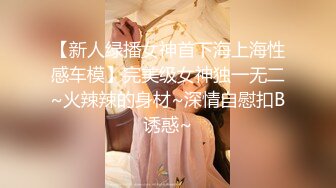 【新人绿播女神首下海上海性感车模】完美级女神独一无二~火辣辣的身材~深情自慰扣B诱惑~