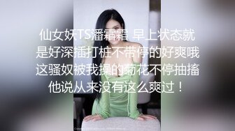 仙女妖TS潘霜霜 早上状态就是好深插打桩不带停的好爽哦这骚奴被我操的菊花不停抽搐他说从来没有这么爽过！