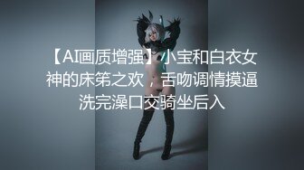 【AI画质增强】小宝和白衣女神的床笫之欢，舌吻调情摸逼洗完澡口交骑坐后入