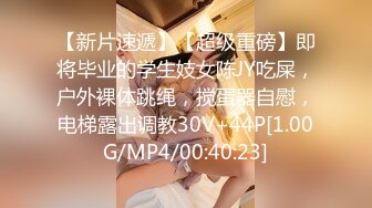 【新片速遞】【超级重磅】即将毕业的学生妓女陈JY吃屎，户外裸体跳绳，搅蛋器自慰，电梯露出调教30V+44P[1.00G/MP4/00:40:23]