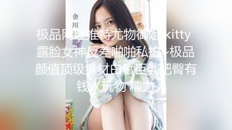 极品网红推特尤物御姐 kitty 露脸女神反差啪啪私拍~极品颜值顶级身材白皙巨乳肥臀有钱人玩物 精力