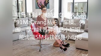 精品福利！推特玩女调教大神91MrOrang私拍，车模、外围、学生妹各种极品小姐姐，能肏能SM有钱都是小母狗