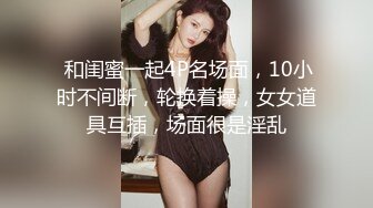  和闺蜜一起4P名场面，10小时不间断，轮换着操，女女道具互插，场面很是淫乱