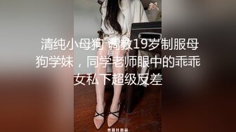  清纯小母狗 调教19岁制服母狗学妹，同学老师眼中的乖乖女私下超级反差