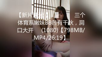 【新片速遞 】㍿▓❤️❤️三个体育系嫩妹BB各有千秋，洞口大开❤️(1080)【798MB/MP4/26:19】