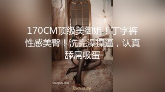 170CM顶级美御姐！丁字裤性感美臀！洗完澡操逼，认真舔屌吸蛋