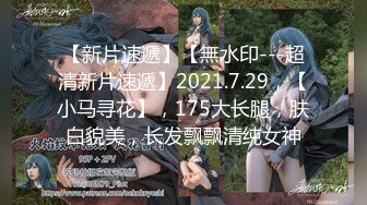 【新片速遞】【無水印---超清新片速遞】2021.7.29，【小马寻花】，175大长腿，肤白貌美，长发飘飘清纯女神