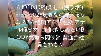 (HD1080P)(えむっ娘ラボ)(mism00266)きなの挿入るかな？3穴絶頂アクメ性交 アナル喉奥マ○コ 抱きしめたいBODY完堕ち肉便器 普通会社員さわさん