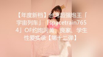 【年度新档】台湾超强炮王「宇宙列车」「spacetrain7654」OF约炮网黄、良家、学生性爱实录【第十二弹】