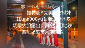 ⚫️⚫️推特超A完美身材嫩妹【Luna000yu】专注户外多场景大胆露出，真空出门地铁游乐场超市人前露逼