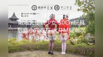 【极品❤️淫荡嫩妹】超骚粉嫩爆乳重口少女 50Cm玩具后庭小穴双开 大开M腿潮吹喷泉 激挛高潮