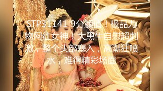 STP31141 9分颜值！极品尤物网红女神！大黑牛自慰超刺激，整个头部塞入，高潮狂喷水，难得精彩场面