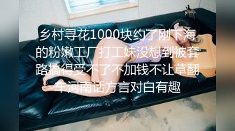 乡村寻花1000块约了刚下海的粉嫩工厂打工妹没想到被套路搞得受不了不加钱不让草翻车河南话方言对白有趣