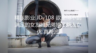 精东影业 JD-108 欲望得不到满足的女友被兄弟操了新人女优 真希波