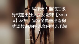 ⚫️⚫️⚫️屌炸天！推特顶级身材露出狂人少女嫩妹【Smax】私拍，宜家全裸露出母狗式调教啪啪啪无套内射无毛嫩穴