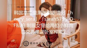 韩国高质量黑丝高跟情侣「henry_sera」「sarah579」OF私拍 制服女警给两位小鲜肉口交再带进卧室榨精2