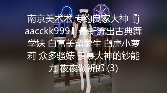 南京美术术 专约良家大神『jaacckk999』最新流出古典舞学妹 白富美留学生 白虎小萝莉 众多骚婊 羡慕大神的钞能力 夜夜做新郎 (3)